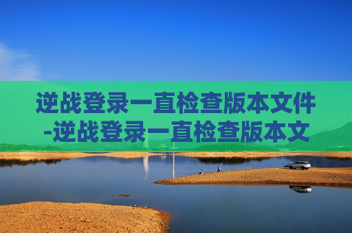 逆战登录一直检查版本文件-逆战登录一直检查版本文件异常