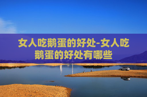 女人吃鹅蛋的好处-女人吃鹅蛋的好处有哪些
