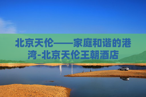 北京天伦——家庭和谐的港湾-北京天伦王朝酒店