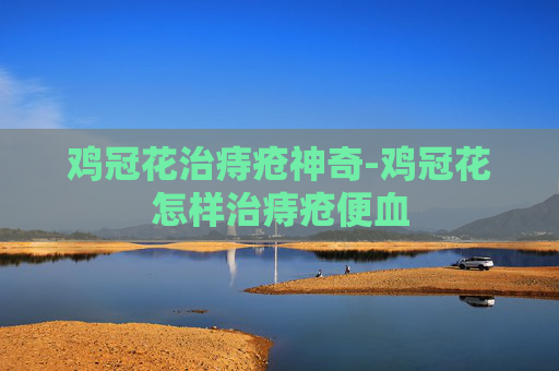 鸡冠花治痔疮神奇-鸡冠花怎样治痔疮便血