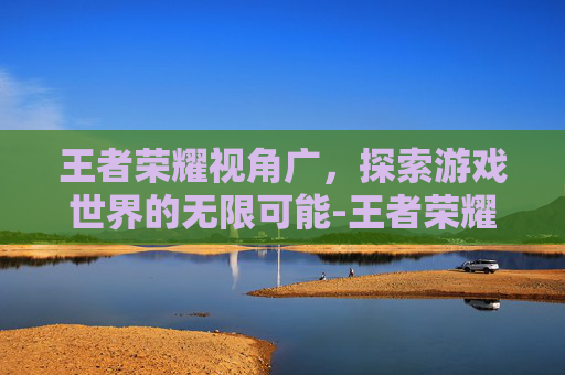 王者荣耀视角广，探索游戏世界的无限可能-王者荣耀视角广告怎么关