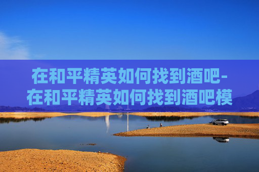 在和平精英如何找到酒吧-在和平精英如何找到酒吧模式