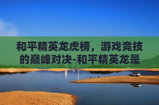 和平精英龙虎榜，游戏竞技的巅峰对决-和平精英龙是干嘛的