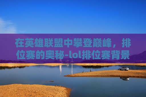 在英雄联盟中攀登巅峰，排位赛的奥秘-lol排位赛背景音乐