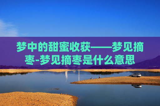 梦中的甜蜜收获——梦见摘枣-梦见摘枣是什么意思