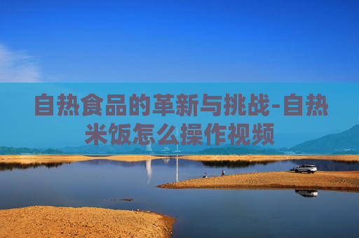 自热食品的革新与挑战-自热米饭怎么操作视频
