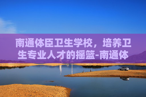 南通体臣卫生学校，培养卫生专业人才的摇篮-南通体臣卫生学校官网
