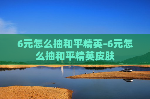 6元怎么抽和平精英-6元怎么抽和平精英皮肤