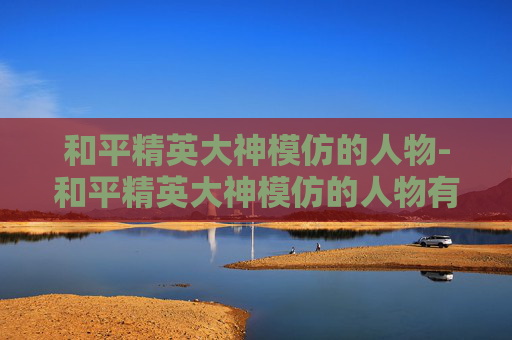 和平精英大神模仿的人物-和平精英大神模仿的人物有哪些