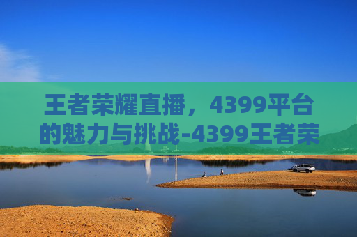 王者荣耀直播，4399平台的魅力与挑战-4399王者荣耀助手