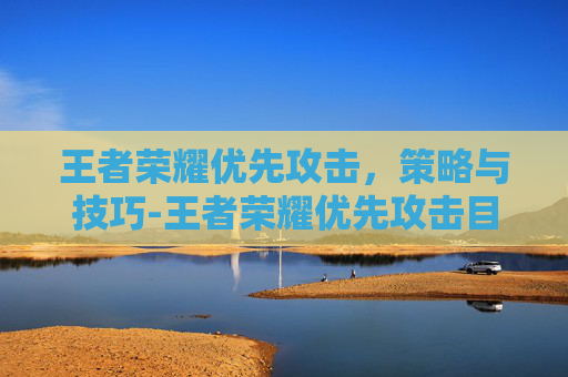 王者荣耀优先攻击，策略与技巧-王者荣耀优先攻击目标怎么选
