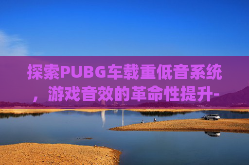 探索PUBG车载重低音系统，游戏音效的革命性提升-2026车载重低音Dj串烧