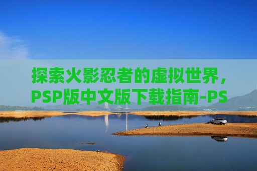 探索火影忍者的虚拟世界，PSP版中文版下载指南-PSP火影忍者汉化版下载