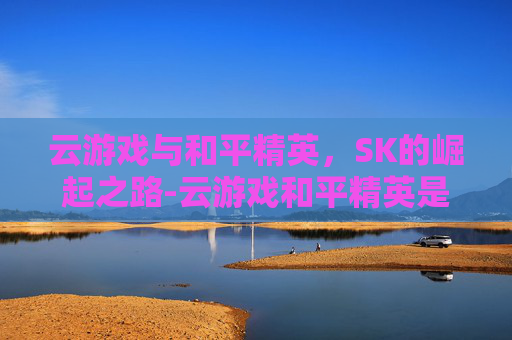 云游戏与和平精英，SK的崛起之路-云游戏和平精英是免费的吗