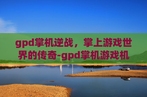 gpd掌机逆战，掌上游戏世界的传奇-gpd掌机游戏机