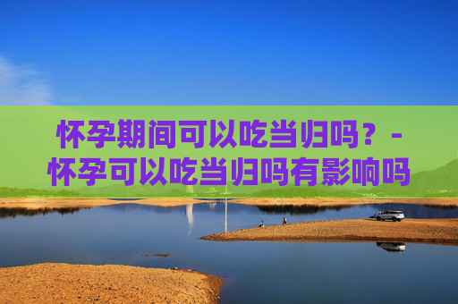 怀孕期间可以吃当归吗？-怀孕可以吃当归吗有影响吗