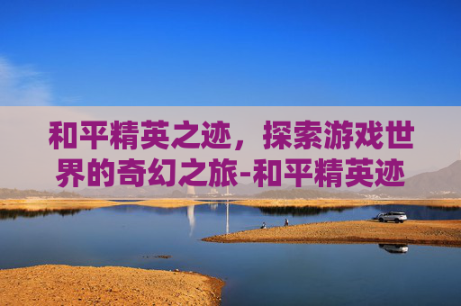 和平精英之迹，探索游戏世界的奇幻之旅-和平精英迹玫影