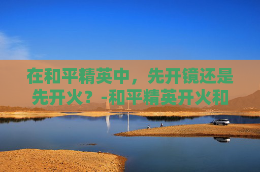 在和平精英中，先开镜还是先开火？-和平精英开火和开镜的最佳位置