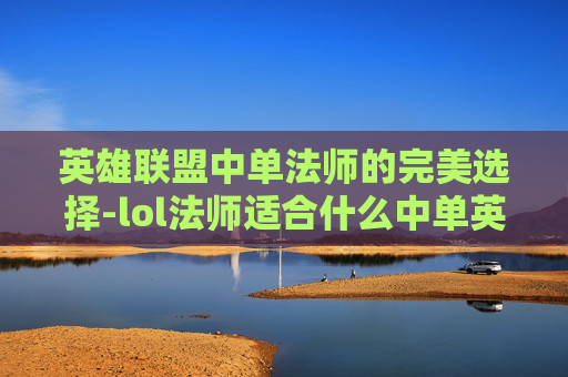 英雄联盟中单法师的完美选择-lol法师适合什么中单英雄