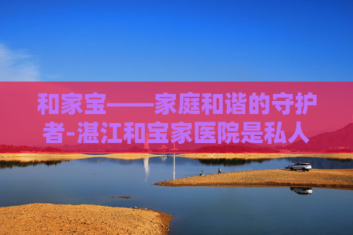 和家宝——家庭和谐的守护者-湛江和宝家医院是私人医院吗 和家宝——家庭和谐的守护者-湛江和宝家医院是私人医院吗