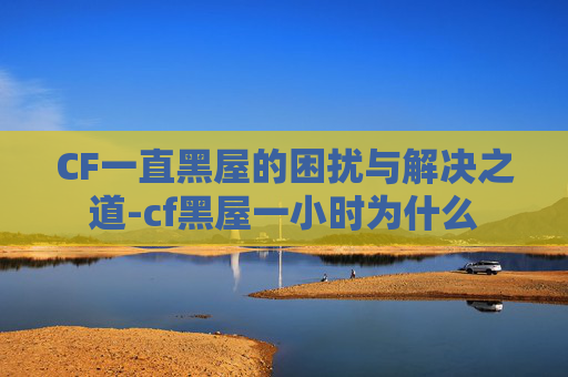 CF一直黑屋的困扰与解决之道-cf黑屋一小时为什么