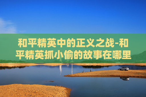 和平精英中的正义之战-和平精英抓小偷的故事在哪里看 和平精英中的正义之战-和平精英抓小偷的故事在哪里看