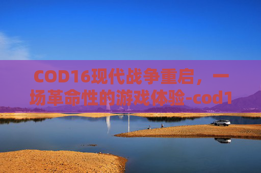 COD16现代战争重启，一场革命性的游戏体验-cod16现代战争还是黑色行动