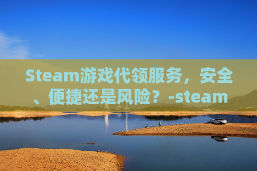 Steam游戏代领服务，安全、便捷还是风险？-steam游戏代理售卖