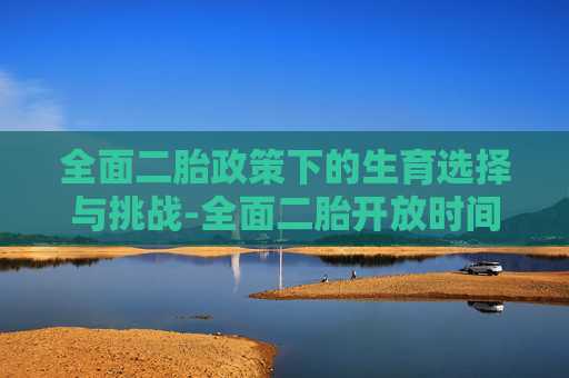 全面二胎政策下的生育选择与挑战-全面二胎开放时间