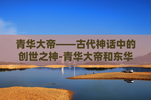 青华大帝——古代神话中的创世之神-青华大帝和东华帝君