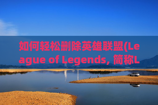 如何轻松删除英雄联盟(League of Legends, 简称LOL)中的角色-怎么删除lol角色数据
