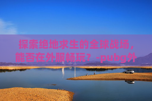 探索绝地求生的全球战场，能否在外服畅玩？-pubg外服安装包