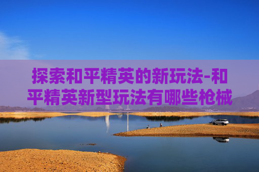 探索和平精英的新玩法-和平精英新型玩法有哪些枪械