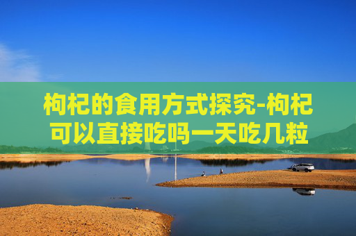 枸杞的食用方式探究-枸杞可以直接吃吗一天吃几粒