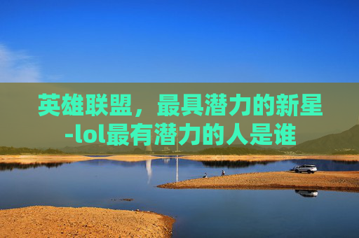 英雄联盟，最具潜力的新星-lol最有潜力的人是谁