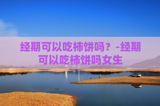 经期可以吃柿饼吗？-经期可以吃柿饼吗女生