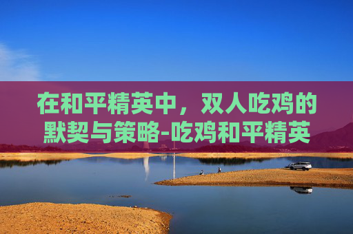 在和平精英中，双人吃鸡的默契与策略-吃鸡和平精英起个名字霸气