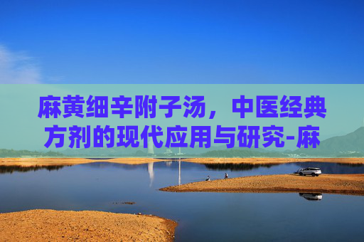 麻黄细辛附子汤，中医经典方剂的现代应用与研究-麻黄细辛附子汤功效与作用