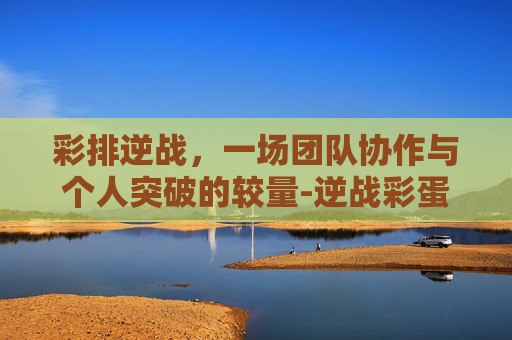 彩排逆战，一场团队协作与个人突破的较量-逆战彩蛋是什么