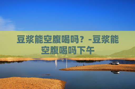 豆浆能空腹喝吗？-豆浆能空腹喝吗下午