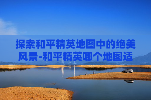 探索和平精英地图中的绝美风景-和平精英哪个地图适合上分