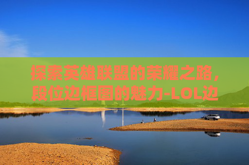 探索英雄联盟的荣耀之路，段位边框图的魅力-LOL边框段位对应图
