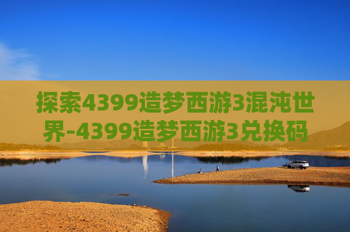 探索4399造梦西游3混沌世界-4399造梦西游3兑换码