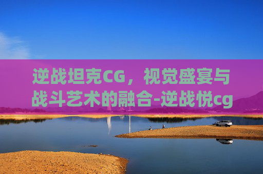 逆战坦克CG，视觉盛宴与战斗艺术的融合-逆战悦cg