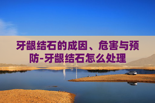 牙龈结石的成因、危害与预防-牙龈结石怎么处理