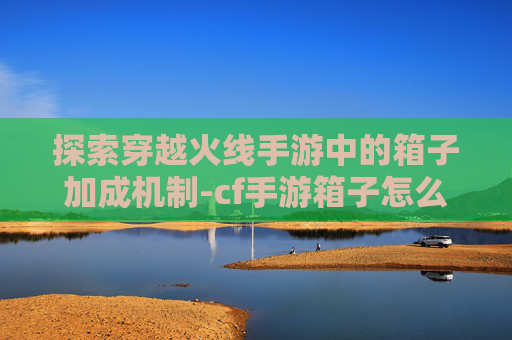 探索穿越火线手游中的箱子加成机制-cf手游箱子怎么跳