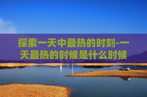 探索一天中最热的时刻-一天最热的时候是什么时候