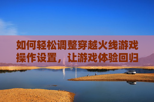 如何轻松调整穿越火线游戏操作设置，让游戏体验回归原点-cf怎么改按键设置