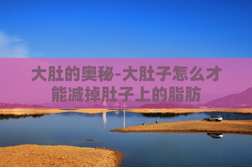 大肚的奥秘-大肚子怎么才能减掉肚子上的脂肪