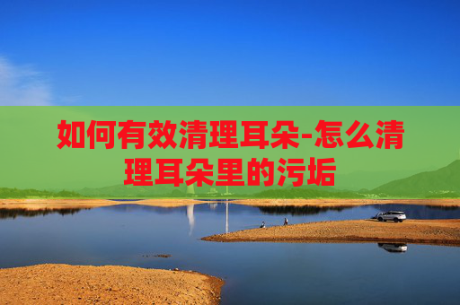 如何有效清理耳朵-怎么清理耳朵里的污垢